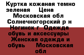 Куртка кожаная темно зеленая  › Цена ­ 4 000 - Московская обл., Солнечногорский р-н, Ногинск г. Одежда, обувь и аксессуары » Женская одежда и обувь   . Московская обл.